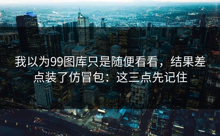 我以为99图库只是随便看看,结果差点装了仿冒包:这三点先记住 我以为99图库只是随便看看,结果差点装了仿冒包:这三点先记住