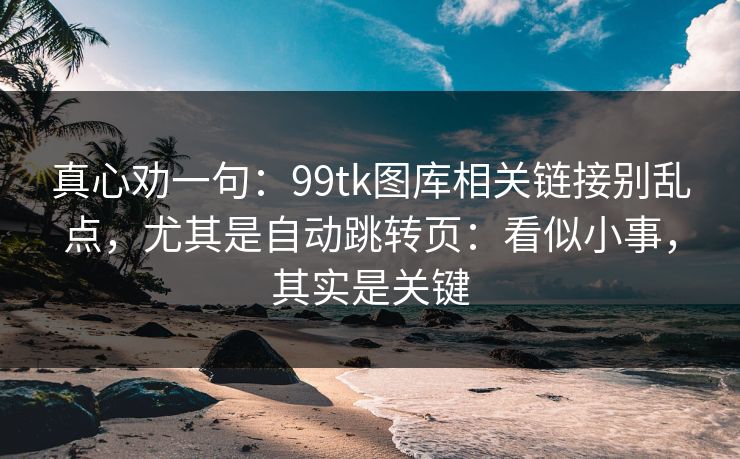 真心劝一句：99tk图库相关链接别乱点，尤其是自动跳转页：看似小事，其实是关键