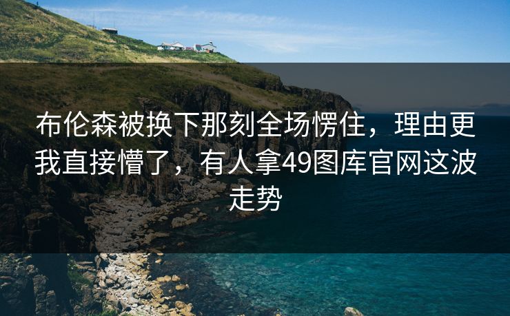 布伦森被换下那刻全场愣住，理由更我直接懵了，有人拿49图库官网这波走势