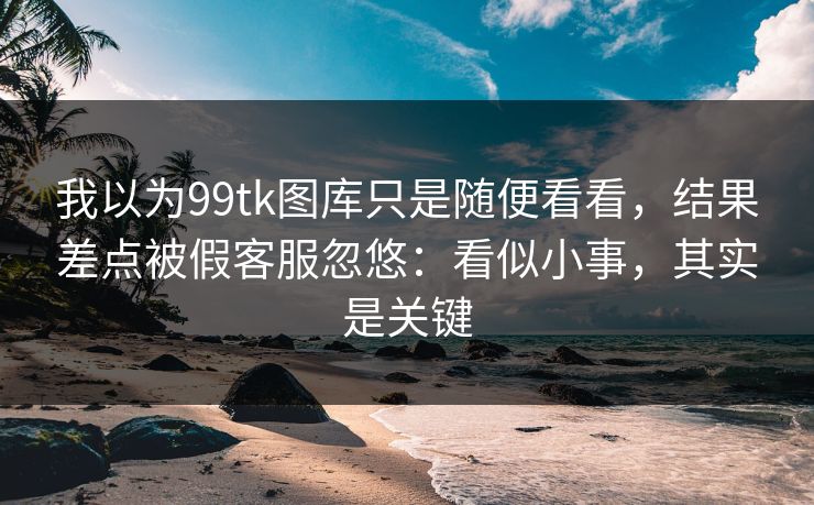 我以为99tk图库只是随便看看，结果差点被假客服忽悠：看似小事，其实是关键