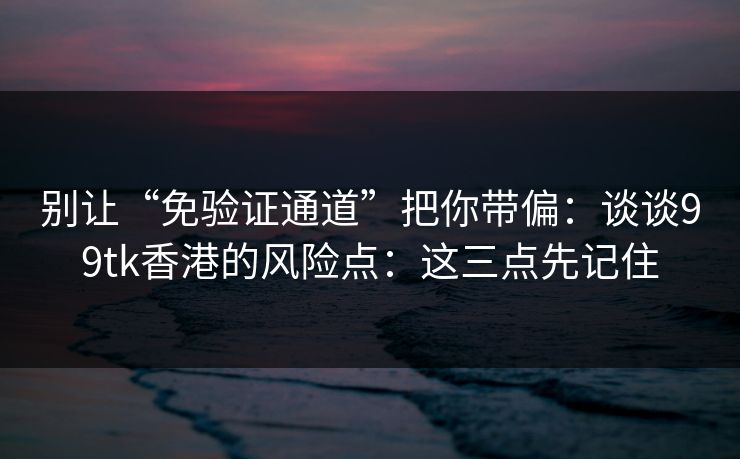 别让“免验证通道”把你带偏：谈谈99tk香港的风险点：这三点先记住