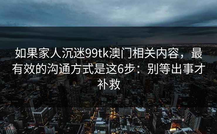 如果家人沉迷99tk澳门相关内容，最有效的沟通方式是这6步：别等出事才补救