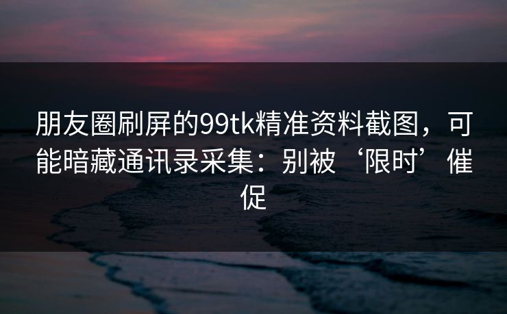 朋友圈刷屏的99tk精准资料截图，可能暗藏通讯录采集：别被‘限时’催促