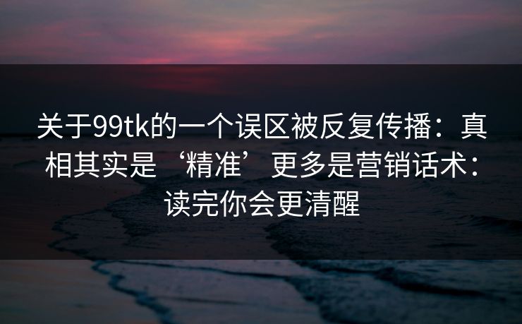 关于99tk的一个误区被反复传播：真相其实是‘精准’更多是营销话术：读完你会更清醒