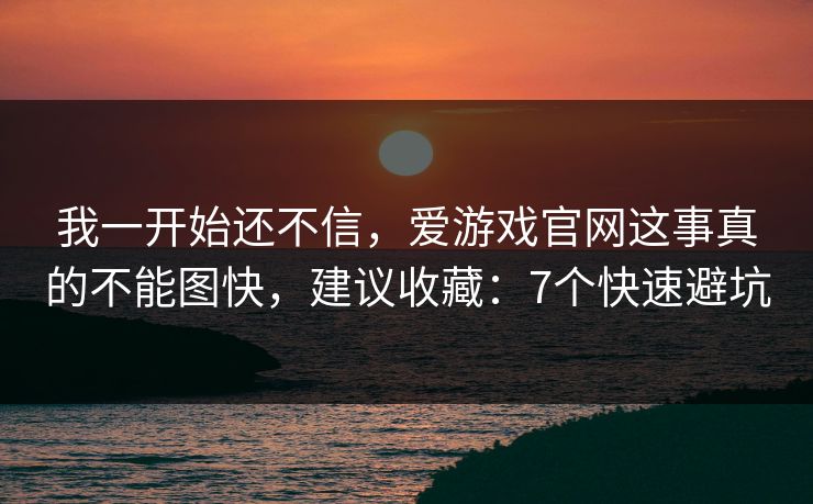 我一开始还不信，爱游戏官网这事真的不能图快，建议收藏：7个快速避坑