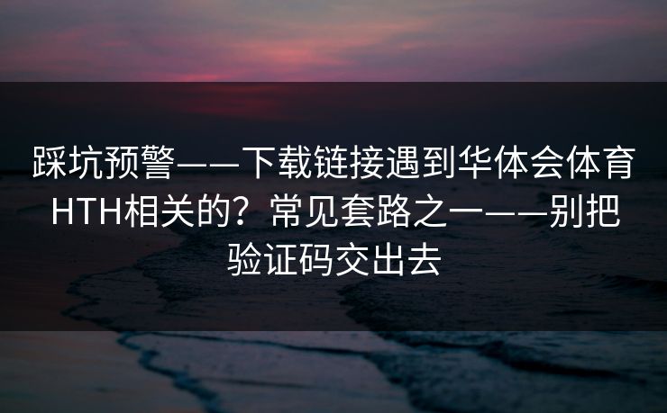 踩坑预警——下载链接遇到华体会体育HTH相关的？常见套路之一——别把验证码交出去