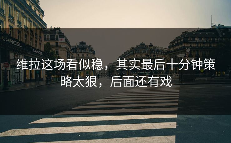 维拉这场看似稳，其实最后十分钟策略太狠，后面还有戏