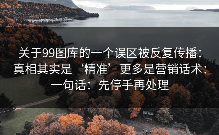 关于99图库的一个误区被反复传播：真相其实是‘精准’更多是营销话术：一句话：先停手再处理